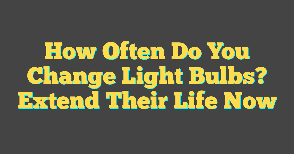 How Often Do You Change Light Bulbs? Extend Their Life Now